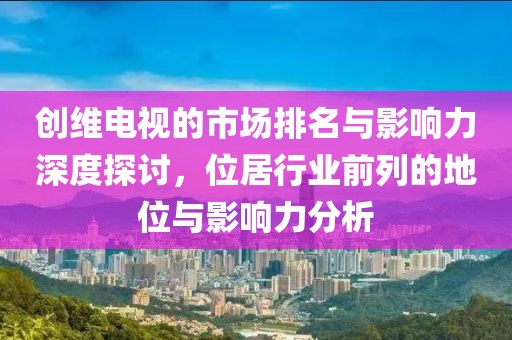 創(chuàng)維電視的市場(chǎng)排名與影響力深度探討，位居行業(yè)前列的地位與影響力分析