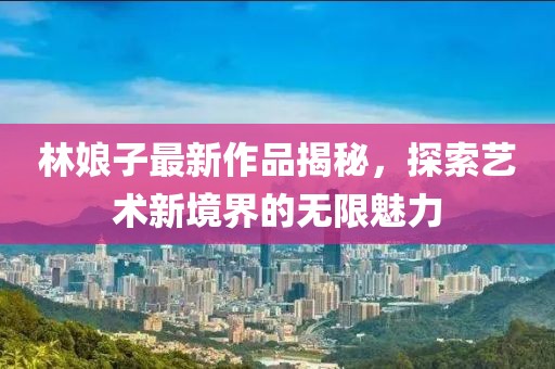 林娘子最新作品揭秘，探索藝術(shù)新境界的無限魅力