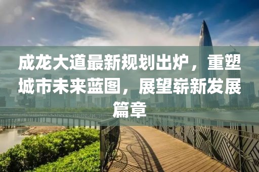 成龍大道最新規(guī)劃出爐，重塑城市未來(lái)藍(lán)圖，展望嶄新發(fā)展篇章