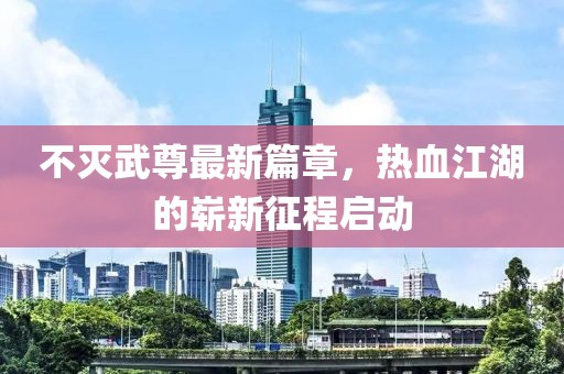 不滅武尊最新篇章，熱血江湖的嶄新征程啟動