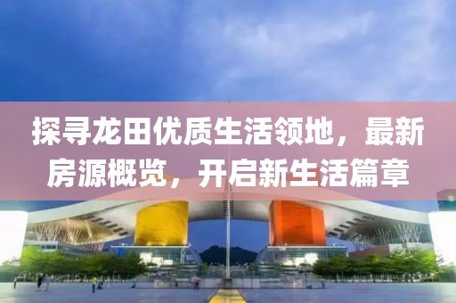 探尋龍?zhí)飪?yōu)質(zhì)生活領(lǐng)地，最新房源概覽，開(kāi)啟新生活篇章
