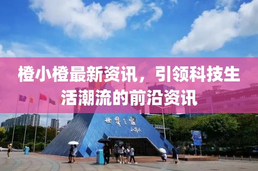 橙小橙最新資訊，引領科技生活潮流的前沿資訊