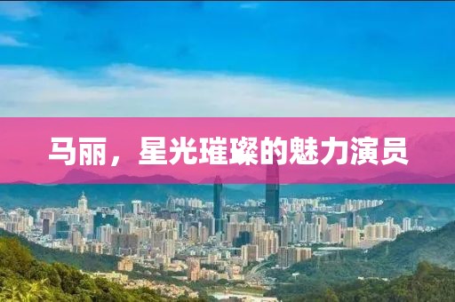 馬麗，星光璀璨的魅力演員