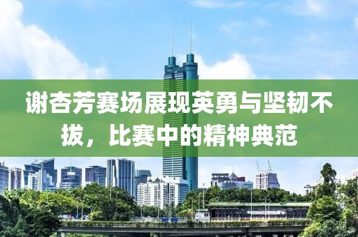 謝杏芳賽場展現(xiàn)英勇與堅韌不拔，比賽中的精神典范