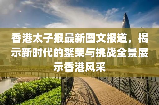 香港太子報最新圖文報道，揭示新時代的繁榮與挑戰(zhàn)全景展示香港風采