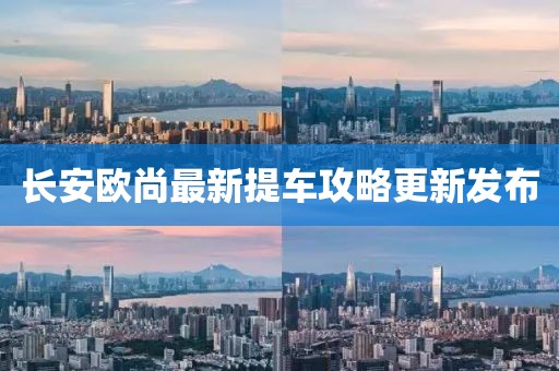 長安歐尚最新提車攻略更新發(fā)布