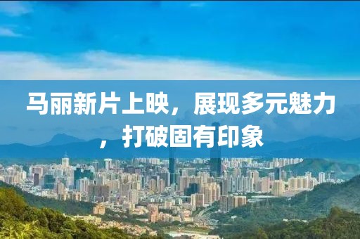 馬麗新片上映，展現(xiàn)多元魅力，打破固有印象