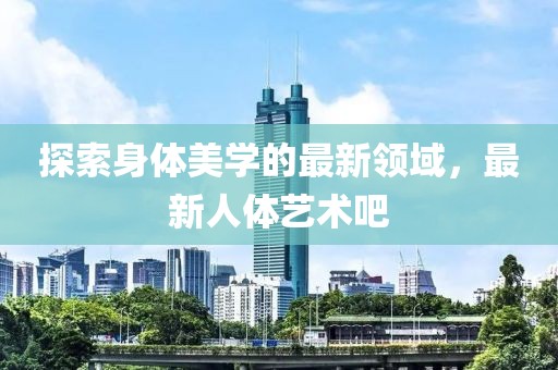 探索身體美學的最新領域，最新人體藝術吧