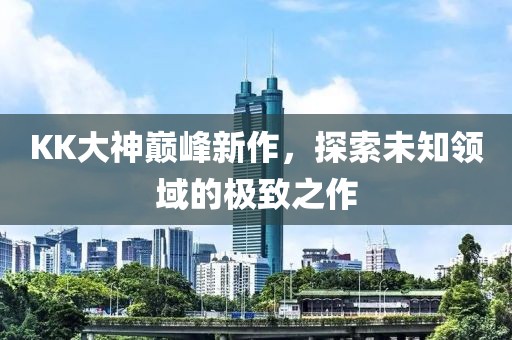 KK大神巔峰新作，探索未知領(lǐng)域的極致之作