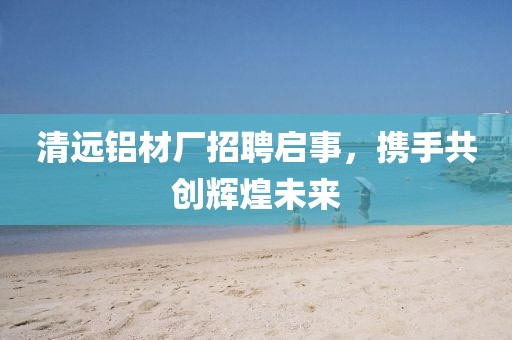 清遠鋁材廠招聘啟事，攜手共創(chuàng)輝煌未來