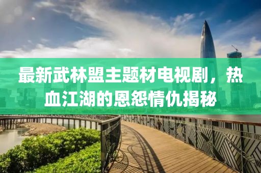 最新武林盟主題材電視劇，熱血江湖的恩怨情仇揭秘