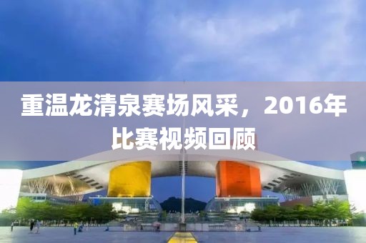 重溫龍清泉賽場(chǎng)風(fēng)采，2016年比賽視頻回顧