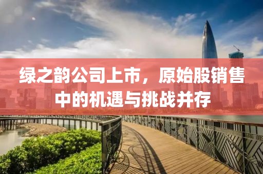 綠之韻公司上市，原始股銷售中的機(jī)遇與挑戰(zhàn)并存