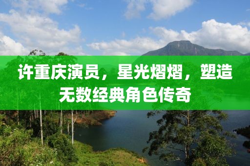許重慶演員，星光熠熠，塑造無數(shù)經(jīng)典角色傳奇