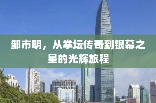 鄒市明，從拳壇傳奇到銀幕之星的光輝旅程