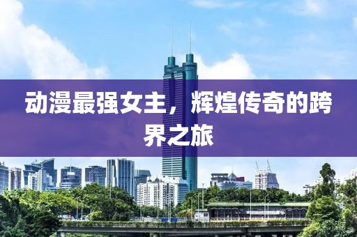 動(dòng)漫最強(qiáng)女主，輝煌傳奇的跨界之旅