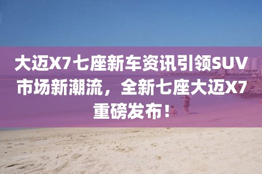 大邁X7七座新車資訊引領(lǐng)SUV市場新潮流，全新七座大邁X7重磅發(fā)布！