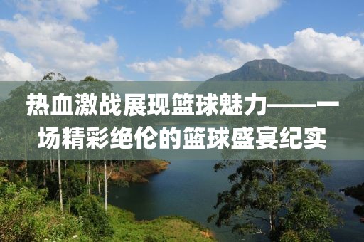 熱血激戰(zhàn)展現(xiàn)籃球魅力——一場(chǎng)精彩絕倫的籃球盛宴紀(jì)實(shí)