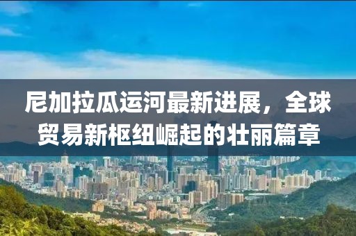 尼加拉瓜運(yùn)河最新進(jìn)展，全球貿(mào)易新樞紐崛起的壯麗篇章