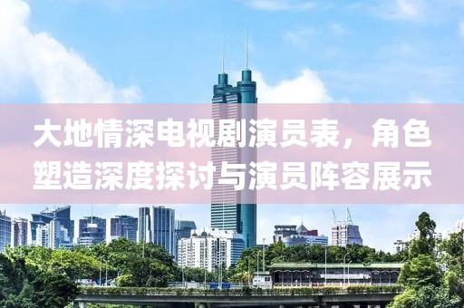 大地情深電視劇演員表，角色塑造深度探討與演員陣容展示
