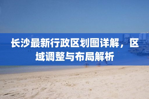 長(zhǎng)沙最新行政區(qū)劃圖詳解，區(qū)域調(diào)整與布局解析