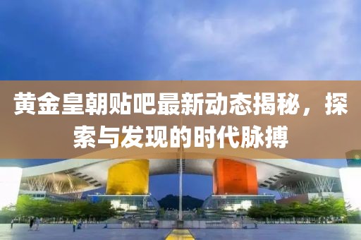 黃金皇朝貼吧最新動(dòng)態(tài)揭秘，探索與發(fā)現(xiàn)的時(shí)代脈搏