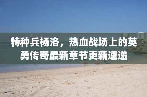 特種兵楊洛，熱血戰(zhàn)場(chǎng)上的英勇傳奇最新章節(jié)更新速遞