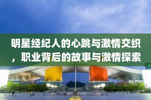 明星經(jīng)紀(jì)人的心跳與激情交織，職業(yè)背后的故事與激情探索