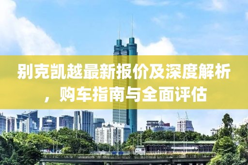 別克凱越最新報價及深度解析，購車指南與全面評估