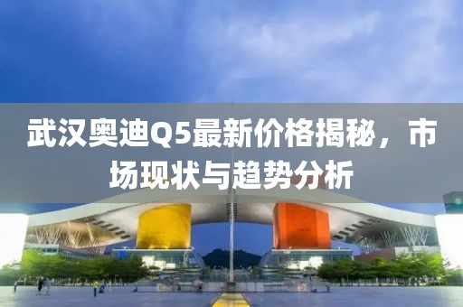 武漢奧迪Q5最新價(jià)格揭秘，市場(chǎng)現(xiàn)狀與趨勢(shì)分析