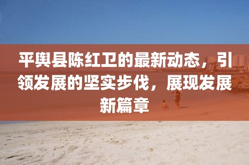 平輿縣陳紅衛(wèi)的最新動態(tài)，引領(lǐng)發(fā)展的堅實步伐，展現(xiàn)發(fā)展新篇章