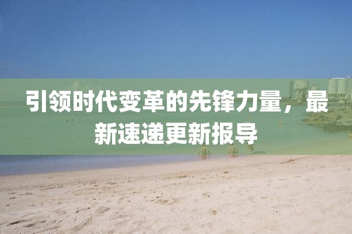 引領(lǐng)時(shí)代變革的先鋒力量，最新速遞更新報(bào)導(dǎo)