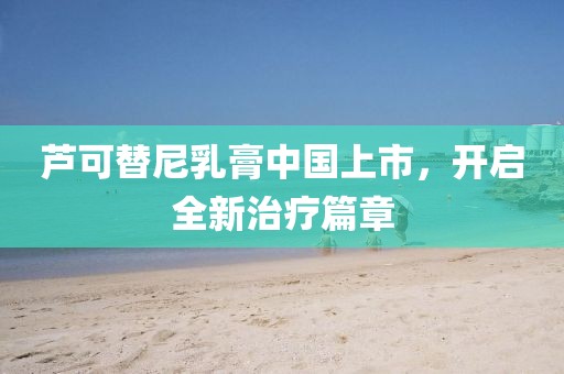 蘆可替尼乳膏中國上市，開啟全新治療篇章