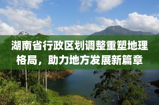 湖南省行政區(qū)劃調(diào)整重塑地理格局，助力地方發(fā)展新篇章
