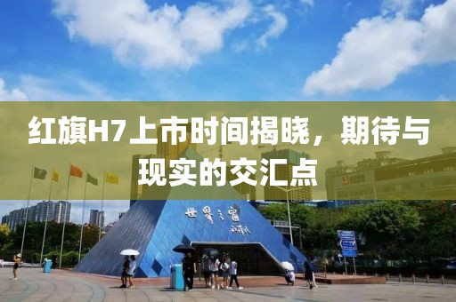 紅旗H7上市時間揭曉，期待與現(xiàn)實的交匯點