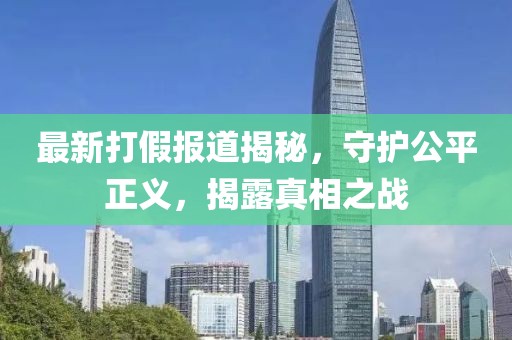 最新打假報道揭秘，守護(hù)公平正義，揭露真相之戰(zhàn)