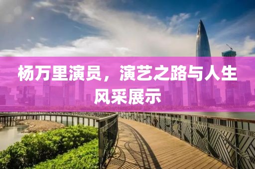 楊萬里演員，演藝之路與人生風(fēng)采展示