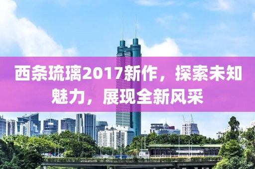 西條琉璃2017新作，探索未知魅力，展現(xiàn)全新風(fēng)采