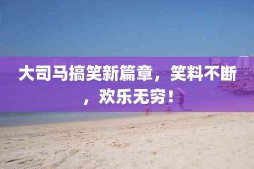 大司馬搞笑新篇章，笑料不斷，歡樂(lè)無(wú)窮！