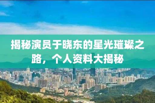 揭秘演員于曉東的星光璀璨之路，個人資料大揭秘