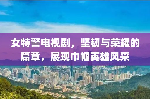 女特警電視劇，堅(jiān)韌與榮耀的篇章，展現(xiàn)巾幗英雄風(fēng)采