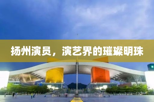 揚州演員，演藝界的璀璨明珠