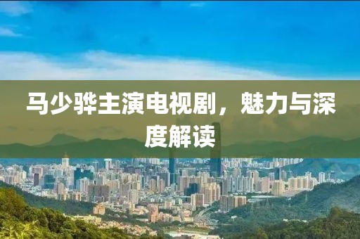 馬少驊主演電視劇，魅力與深度解讀