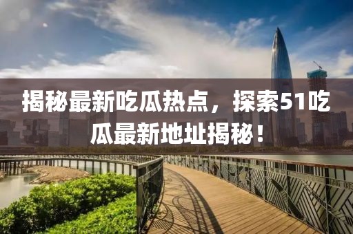 揭秘最新吃瓜熱點(diǎn)，探索51吃瓜最新地址揭秘！