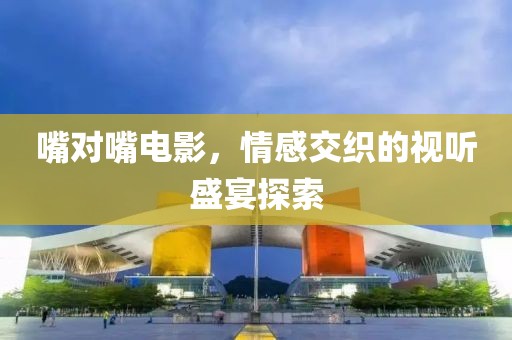 嘴對(duì)嘴電影，情感交織的視聽盛宴探索