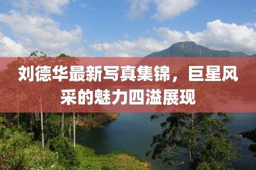 劉德華最新寫真集錦，巨星風(fēng)采的魅力四溢展現(xiàn)