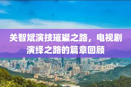 關(guān)智斌演技璀璨之路，電視劇演繹之路的篇章回顧