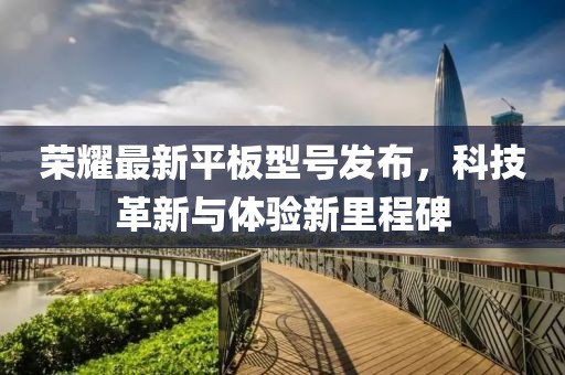 榮耀最新平板型號發(fā)布，科技革新與體驗新里程碑