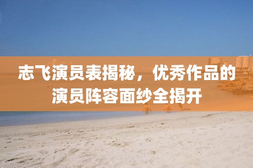 志飛演員表揭秘，優(yōu)秀作品的演員陣容面紗全揭開