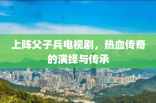 上陣父子兵電視劇，熱血傳奇的演繹與傳承